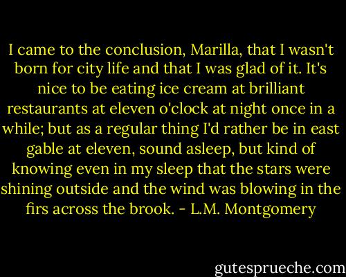 I came to the conclusion, Marilla, that I wasn't born for city life and that I was glad of it. It's nice to be eating ice cream at brilliant restaurants at eleven o'clock at night once in a while; but as a regular thing I'd rather be in east gable at eleven, sound asleep, but kind of knowing even in my sleep that the stars were shining outside and the wind was blowing in the firs across the brook. - L.M. Montgomery