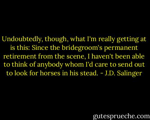 Undoubtedly, though, what I'm really getting at is this: Since the bridegroom's permanent retirement from the scene, I haven't been able to think of anybody whom I'd care to send out to look for horses in his stead. - J.D. Salinger
