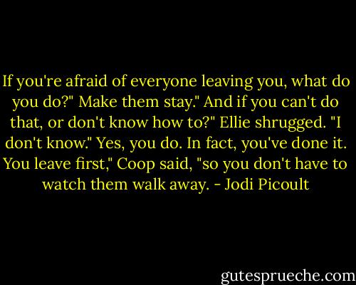 If you're afraid of everyone leaving you, what do you do?"<br />Make them stay."<br />And if you can't do that, or don't know how to?"<br />Ellie shrugged. "I don't know."<br />Yes, you do. In fact, you've done it. You leave first," Coop said, "so you don't have to watch them walk away. - Jodi Picoult