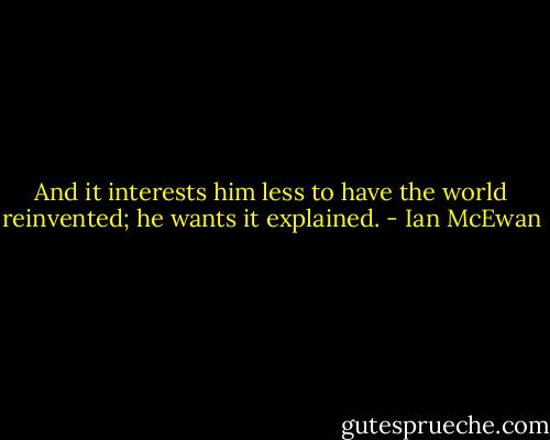 And it interests him less to have the world reinvented; he wants it explained. - Ian McEwan