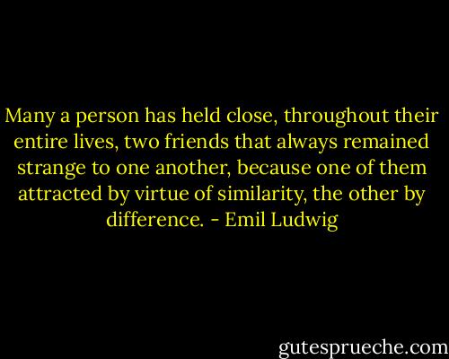 Many a person has held close, throughout their entire lives, two friends that always remained strange to one another, because one of them attracted by virtue of similarity, the other by difference. - Emil Ludwig