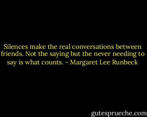 Silences make the real conversations between friends. Not the saying but the never needing to say is what counts. - Margaret Lee Runbeck