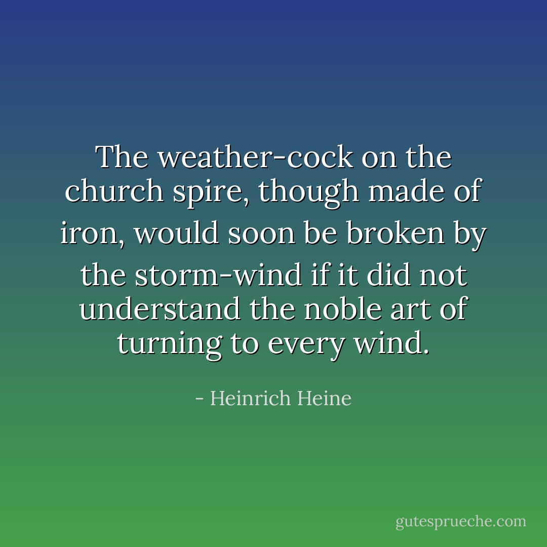 The weather-cock on the church spire, though made of iron, would soon be broken by the storm-wind if it did not understand the noble art of turning to every wind. - Heinrich Heine
