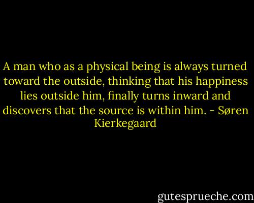 A man who as a physical being is always turned toward the outside, thinking that his happiness lies outside him, finally turns inward and discovers that the source is within him. - Søren Kierkegaard