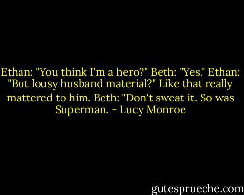 Ethan: "You think I'm a hero?"<br />Beth: "Yes."<br />Ethan: "But lousy husband material?" Like that really mattered to him.<br />Beth: "Don't sweat it. So was Superman. - Lucy Monroe