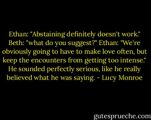 Ethan: "Abstaining definitely doesn't work."<br />Beth: "what do you suggest?"<br />Ethan: "We're obviously going to have to make love often, but keep the encounters from getting too intense." He sounded perfectly serious, like he really believed what he was saying. - Lucy Monroe