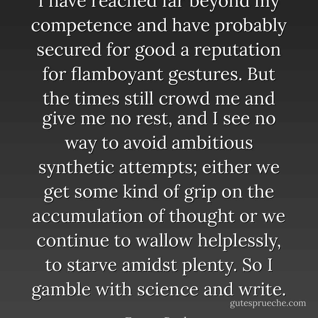 I have reached far beyond my competence and have probably secured for good a reputation for flamboyant gestures. But the times still crowd me and give me no rest, and I see no way to avoid ambitious synthetic attempts; either we get some kind of grip on the accumulation of thought or we continue to wallow helplessly, to starve amidst plenty. So I gamble with science and write. - Ernest Becker