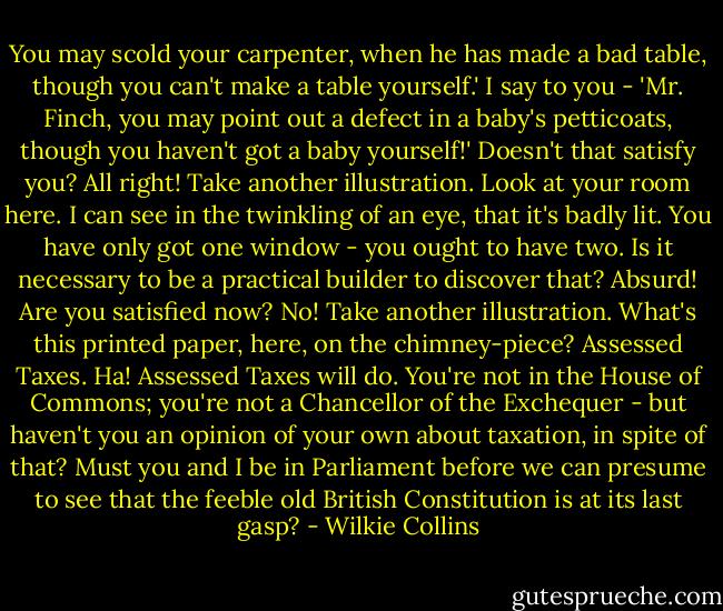 You may scold your carpenter, when he has made a bad table, though you can't make a table yourself.' I say to you - 'Mr. Finch, you may point out a defect in a baby's petticoats, though you haven't got a baby yourself!' Doesn't that satisfy you? All right! Take another illustration. Look at your room here. I can see in the twinkling of an eye, that it's badly lit. You have only got one window - you ought to have two. Is it necessary to be a practical builder to discover that? Absurd! Are you satisfied now? No! Take another illustration. What's this printed paper, here, on the chimney-piece? Assessed Taxes. Ha! Assessed Taxes will do. You're not in the House of Commons; you're not a Chancellor of the Exchequer - but haven't you an opinion of your own about taxation, in spite of that? Must you and I be in Parliament before we can presume to see that the feeble old British Constitution is at its last gasp? - Wilkie Collins