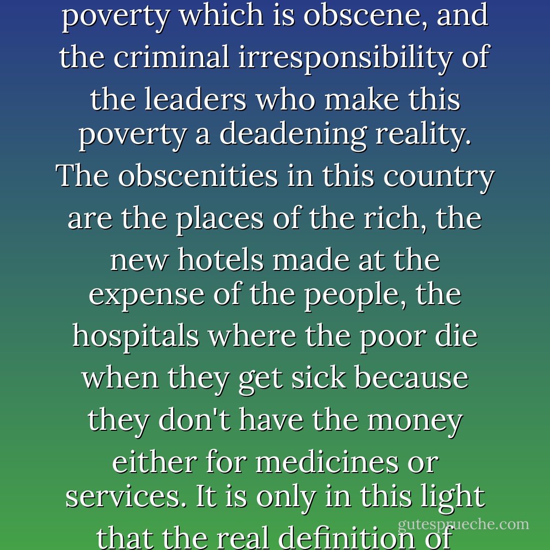 The obscenities of this country are not girls like you. It is the poverty which is obscene, and the criminal irresponsibility of the leaders who make this poverty a deadening reality. The obscenities in this country are the places of the rich, the new hotels made at the expense of the people, the hospitals where the poor die when they get sick because they don't have the money either for medicines or services. It is only in this light that the real definition of obscenity should be made. - F. Sionil José