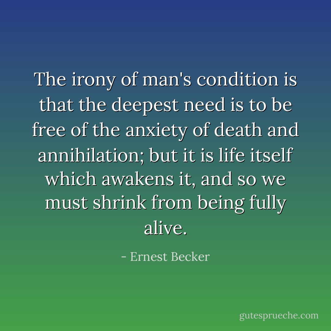 The irony of man's condition is that the deepest need is to be free of the anxiety of death and annihilation; but it is life itself which awakens it, and so we must shrink from being fully alive. - Ernest Becker