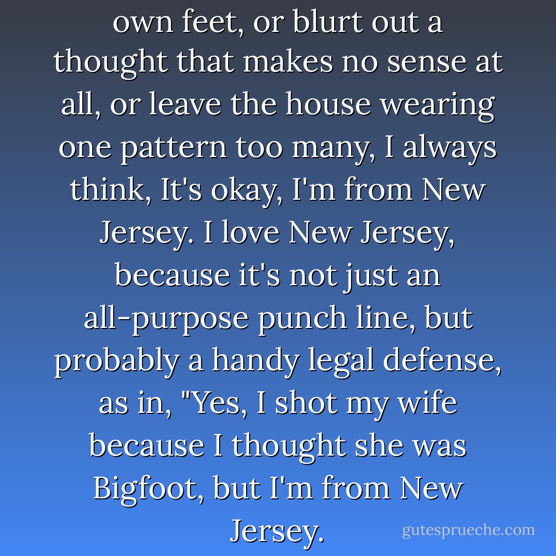 Whenever I stumble over my own feet, or blurt out a thought that makes no sense at all, or leave the house wearing one pattern too many, I always think, It's okay, I'm from New Jersey. I love New Jersey, because it's not just an all-purpose punch line, but probably a handy legal defense, as in, "Yes, I shot my wife because I thought she was Bigfoot, but I'm from New Jersey. - Paul Rudnick