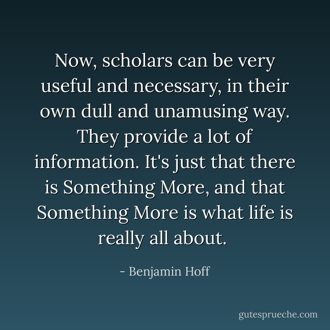 Now, scholars can be very useful and necessary, in their own dull and unamusing way. They provide a lot of information. It's just that there is Something More, and that Something More is what life is really all about.<br /> - Benjamin Hoff