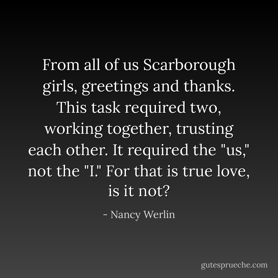 From all of us Scarborough girls, greetings and thanks. This task required two, working together, trusting each other. It required the "us," not the "I." For that is true love, is it not? - Nancy Werlin
