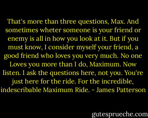 That's more than three questions, Max. And sometimes wheter someone is your friend or enemy is all in how you look at it. But if you must know, I consider myself your friend, a good friend who loves you very much. No one Loves you more than I do, Maximum. Now listen. I ask the questions here, not you. You're just here for the ride. For the incredible, indescribable Maximum Ride. - James Patterson