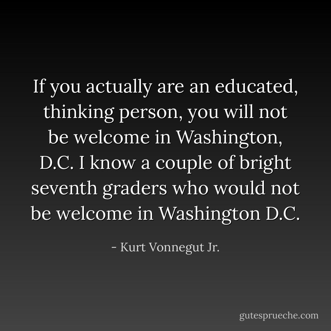 If you actually are an educated, thinking person, you will not be welcome in Washington, D.C. I know a couple of bright seventh graders who would not be welcome in Washington D.C. - Kurt Vonnegut Jr.