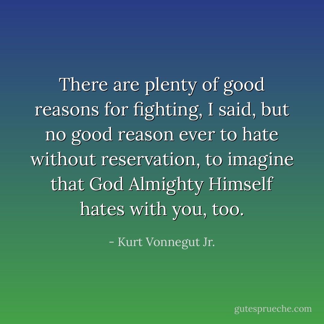 There are plenty of good reasons for fighting, I said, but no good reason ever to hate without reservation, to imagine that God Almighty Himself hates with you, too. - Kurt Vonnegut Jr.