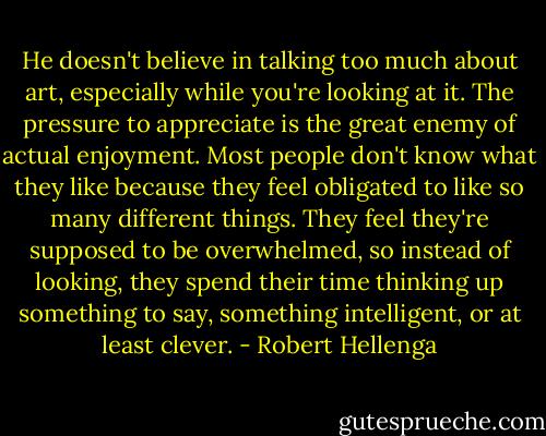 He doesn't believe in talking too much about art, especially while you're looking at it. The pressure to appreciate is the great enemy of actual enjoyment. Most people don't know what they like because they feel obligated to like so many different things. They feel they're supposed to be overwhelmed, so instead of looking, they spend their time thinking up something to say, something intelligent, or at least clever. - Robert Hellenga