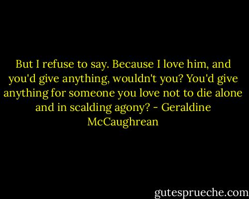 But I refuse to say. Because I love him, and you'd give anything, wouldn't you? You'd give anything for someone you love not to die alone and in scalding agony? - Geraldine McCaughrean