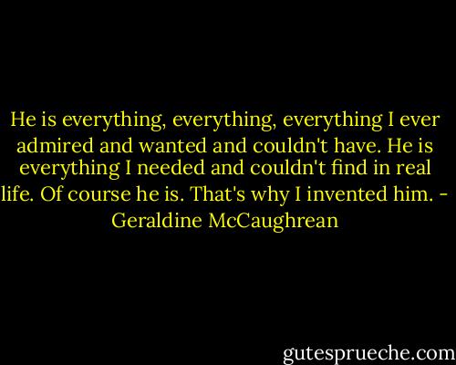 He is everything, everything, everything I ever admired and wanted and couldn't have. He is everything I needed and couldn't find in real life. Of course he is. That's why I invented him. - Geraldine McCaughrean