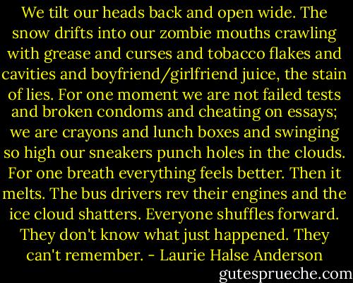 We tilt our heads back and open wide. The snow drifts into our zombie mouths crawling with grease and curses and tobacco flakes and cavities and boyfriend/girlfriend juice, the stain of lies. For one moment we are not failed tests and broken condoms and cheating on essays; we are crayons and lunch boxes and swinging so high our sneakers punch holes in the clouds. For one breath everything feels better.<br />Then it melts.<br />The bus drivers rev their engines and the ice cloud shatters. Everyone shuffles forward. They don't know what just happened. They can't remember. - Laurie Halse Anderson