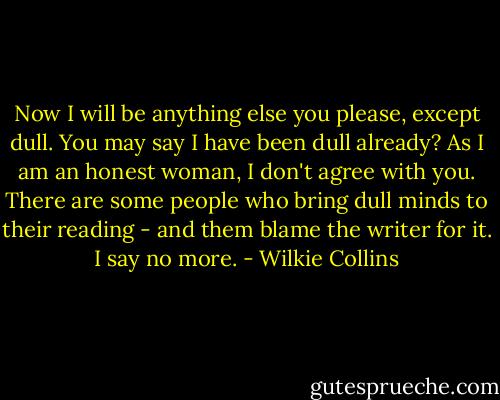 Now I will be anything else you please, except dull. You may say I have been dull already? As I am an honest woman, I don't agree with you. There are some people who bring dull minds to their reading - and them blame the writer for it. I say no more. - Wilkie Collins