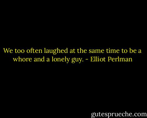 We too often laughed at the same time to be a whore and a lonely guy. - Elliot Perlman