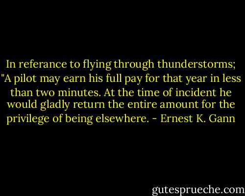 In referance to flying through thunderstorms; "A pilot may earn his full pay for that year in less than two minutes. At the time of incident he would gladly return the entire amount for the privilege of being elsewhere. - Ernest K. Gann