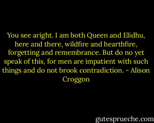 You see aright. I am both Queen and Elidhu, here and there, wildfire and hearthfire, forgetting and remembrance. But do no yet speak of this, for men are impatient with such things and do not brook contradiction. - Alison Croggon