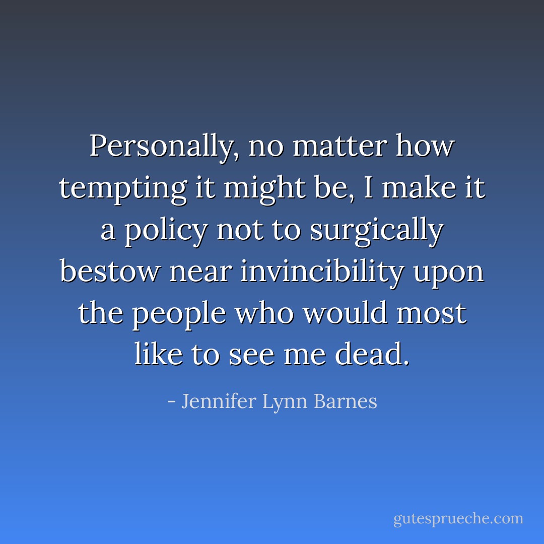Personally, no matter how tempting it might be, I make it a policy not to surgically bestow near invincibility upon the people who would most like to see me dead. - Jennifer Lynn Barnes