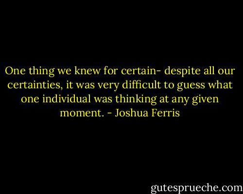 One thing we knew for certain- despite all our certainties, it was very difficult to guess what one individual was thinking at any given moment. - Joshua Ferris