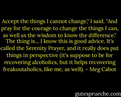 Accept the things I cannot change," I said. "And pray for the courage to change the things I can, as well as the wisdom to know the difference."<br />The thing is... I know this is good advice. It's called the Serenity Prayer, and it really does put things in perspective (it's suppose to be for recovering alcoholics, but it helps recovering freakoutaholics, like me, as well). - Meg Cabot
