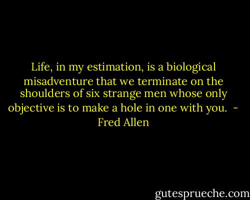 Life, in my estimation, is a biological misadventure that we terminate on the shoulders of six strange men whose only objective is to make a hole in one with you.  - Fred Allen