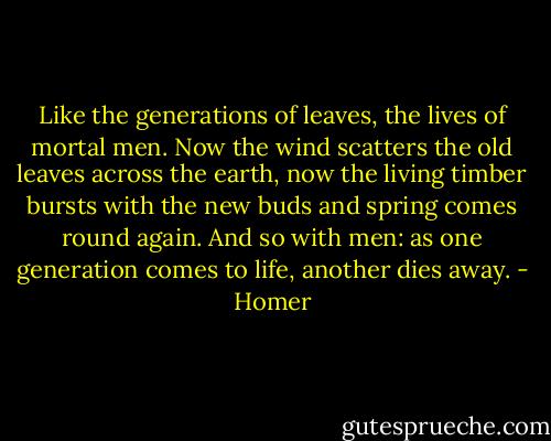Like the generations of leaves, the lives of mortal men. Now the wind scatters the old leaves across the earth, now the living timber bursts with the new buds and spring comes round again. And so with men: as one generation comes to life, another dies away. - Homer