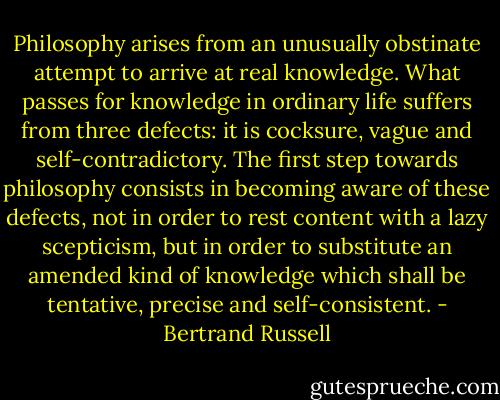 Philosophy arises from an unusually obstinate attempt to arrive at real knowledge. What passes for knowledge in ordinary life suffers from three defects: it is cocksure, vague and self-contradictory. The first step towards philosophy consists in becoming aware of these defects, not in order to rest content with a lazy scepticism, but in order to substitute an amended kind of knowledge which shall be tentative, precise and self-consistent. - Bertrand Russell