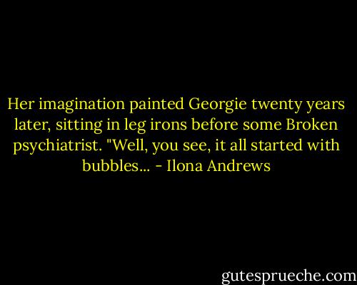 Her imagination painted Georgie twenty years later, sitting in leg irons before some Broken psychiatrist. "Well, you see, it all started with bubbles... - Ilona Andrews