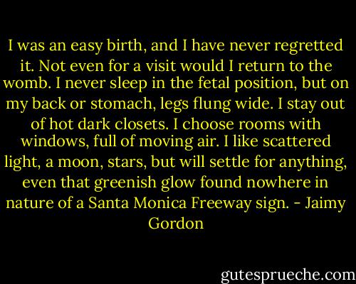 I was an easy birth, and I have never regretted it. Not even for a visit would I return to the womb. I never sleep in the fetal position, but on my back or stomach, legs flung wide. I stay out of hot dark closets. I choose rooms with windows, full of moving air. I like scattered light, a moon, stars, but will settle for anything, even that greenish glow found nowhere in nature of a Santa Monica Freeway sign. - Jaimy Gordon