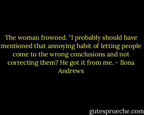 The woman frowned. "I probably should have mentioned that annoying habit of letting people come to the wrong conclusions and not correcting them? He got it from me. - Ilona Andrews