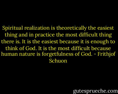 Spiritual realization is theoretically the easiest thing and in practice the most difficult thing there is. It is the easiest because it is enough to think of God. It is the most difficult because human nature is forgetfulness of God. - Frithjof Schuon