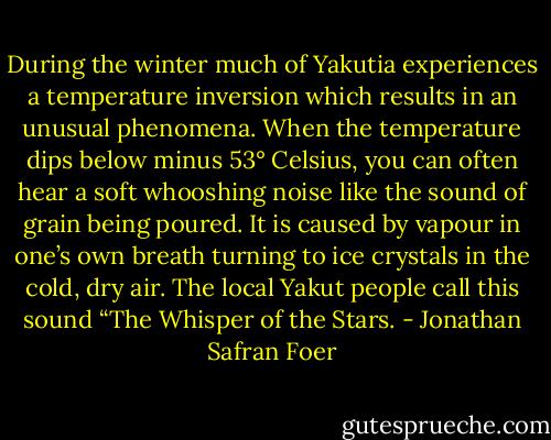 During the winter much of Yakutia experiences a temperature inversion which results in an unusual phenomena. When the temperature dips below minus 53° Celsius, you can often hear a soft whooshing noise like the sound of grain being poured. It is caused by vapour in one’s own breath turning to ice crystals in the cold, dry air. The local Yakut people call this sound “The Whisper of the Stars. - Jonathan Safran Foer