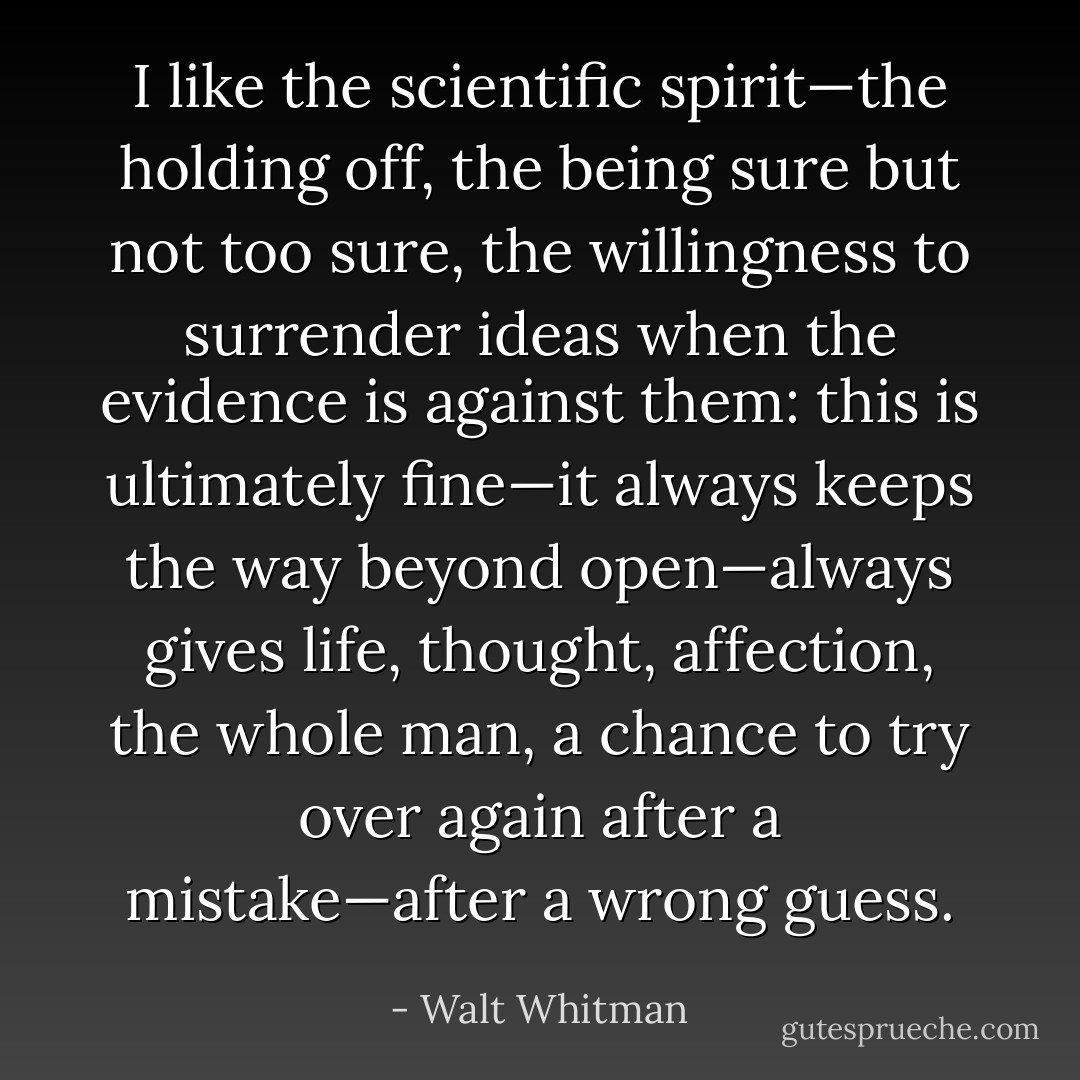I like the scientific spirit—the holding off, the being sure but not too sure, the willingness to surrender ideas when the evidence is against them: this is ultimately fine—it always keeps the way beyond open—always gives life, thought, affection, the whole man, a chance to try over again after a mistake—after a wrong guess. - Walt Whitman
