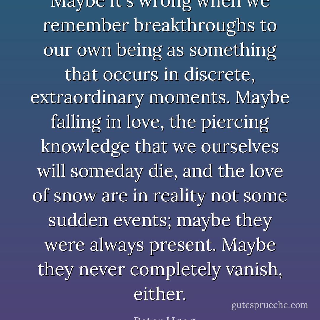 Maybe it's wrong when we remember breakthroughs to our own being as something that occurs in discrete, extraordinary moments. Maybe falling in love, the piercing knowledge that we ourselves will someday die, and the love of snow are in reality not some sudden events; maybe they were always present. Maybe they never completely vanish, either. - Peter Høeg