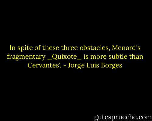In spite of these three obstacles, Menard's fragmentary _Quixote_ is more subtle than Cervantes'. - Jorge Luis Borges