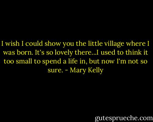 I wish I could show you the little village where I was born. It's so lovely there...I used to think it too small to spend a life in, but now I'm not so sure. - Mary Kelly