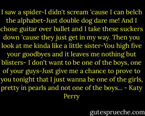 I saw a spider-I didn't scream 'cause I can belch the alphabet-Just double dog dare me! And I chose guitar over ballet and I take these suckers down 'cause they just get in my way. Then you look at me kinda like a little sister-You high five your goodbyes and it leaves me nothing but blisters- I don't want to be one of the boys, one of your guys-Just give me a chance to prove to you tonight that I just wanna be one of the girls, pretty in pearls and not one of the boys... - Katy Perry