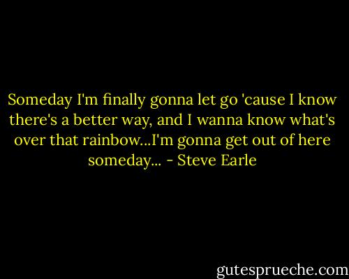 Someday I'm finally gonna let go 'cause I know there's a better way, and I wanna know what's over that rainbow...I'm gonna get out of here someday... - Steve Earle
