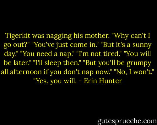 Tigerkit was nagging his mother.<br />"Why can't I go out?"<br />"You've just come in."<br />"But it's a sunny day."<br />"You need a nap."<br />"I'm not tired."<br />"You will be later."<br />"I'll sleep then."<br />"But you'll be grumpy all afternoon if you don't nap now."<br />"No, I won't."<br />"Yes, you will. - Erin Hunter