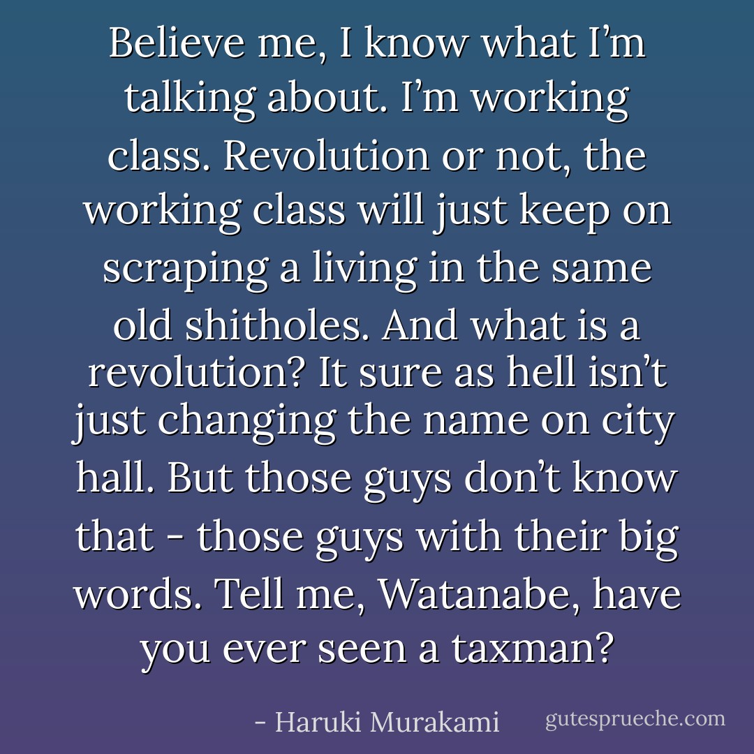 Believe me, I know what I’m talking about. I’m working class. Revolution or not, the working class will just keep on scraping a living in the same old shitholes. And what is a revolution? It sure as<br />hell isn’t just changing the name on city hall. But those guys don’t know that - those guys with their big words. Tell me, Watanabe, have you ever seen a taxman? - Haruki Murakami