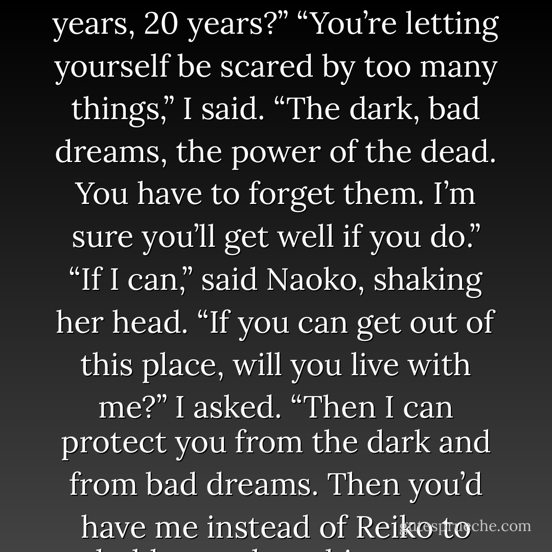 You’re wasting your life being involved with me.”<br />“I’m not wasting anything.”<br />“But I might never recover. Will you wait for me forever? Can you wait 10 years, 20 years?”<br />“You’re letting yourself be scared by too many things,” I said. “The dark, bad dreams, the power of the dead. You have to forget them. I’m sure you’ll get well if you do.”<br />“If I can,” said Naoko, shaking her head.<br />“If you can get out of this place, will you live with me?” I asked.<br />“Then I can protect you from the dark and from bad dreams. Then you’d have me instead of Reiko to hold you when things got difficult.”<br />Naoko pressed still more firmly against me.<br />“That would be wonderful,” she said. - Haruki Murakami