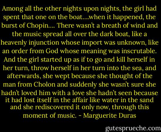 Among all the other nights upon nights, the girl had spent that one on the boat….when it happened, the burst of Chopin…. There wasn’t a breath of wind and the music spread all over the dark boat, like a heavenly injunction whose import was unknown, like an order from God whose meaning was inscrutable. And the girl started up as if to go and kill herself in her turn, throw herself in her turn into the sea, and afterwards, she wept because she thought of the man from Cholon and suddenly she wasn’t sure she hadn’t loved him with a love she hadn’t seen because it had lost itself in the affair like water in the sand and she rediscovered it only now, through this moment of music. - Marguerite Duras