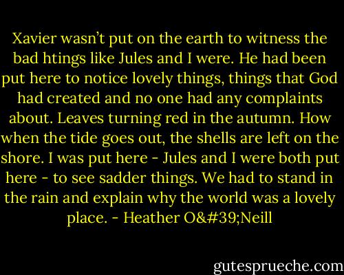 Xavier wasn’t put on the earth to witness the bad htings like Jules and I were. He had been put here to notice lovely things, things that God had created and no one had any complaints about. Leaves turning red in the autumn. How when the tide goes out, the shells are left on the shore. I was put here - Jules and I were both put here - to see sadder things. We had to stand in the rain and explain why the world was a lovely place. - Heather O'Neill
